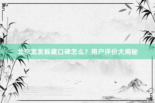 北京龙发躲藏口碑怎么?用户评价大揭秘